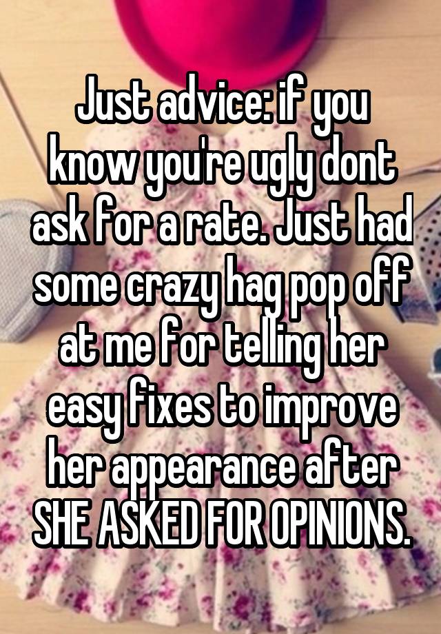 Just advice: if you know you're ugly dont ask for a rate. Just had some crazy hag pop off at me for telling her easy fixes to improve her appearance after SHE ASKED FOR OPINIONS.