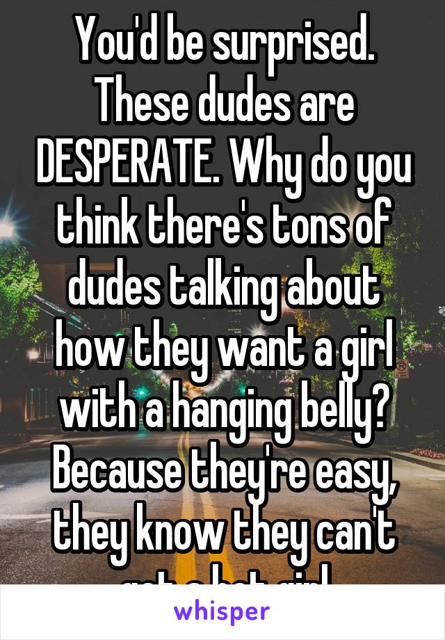 You'd be surprised. These dudes are DESPERATE. Why do you think there's tons of dudes talking about how they want a girl with a hanging belly? Because they're easy, they know they can't get a hot girl