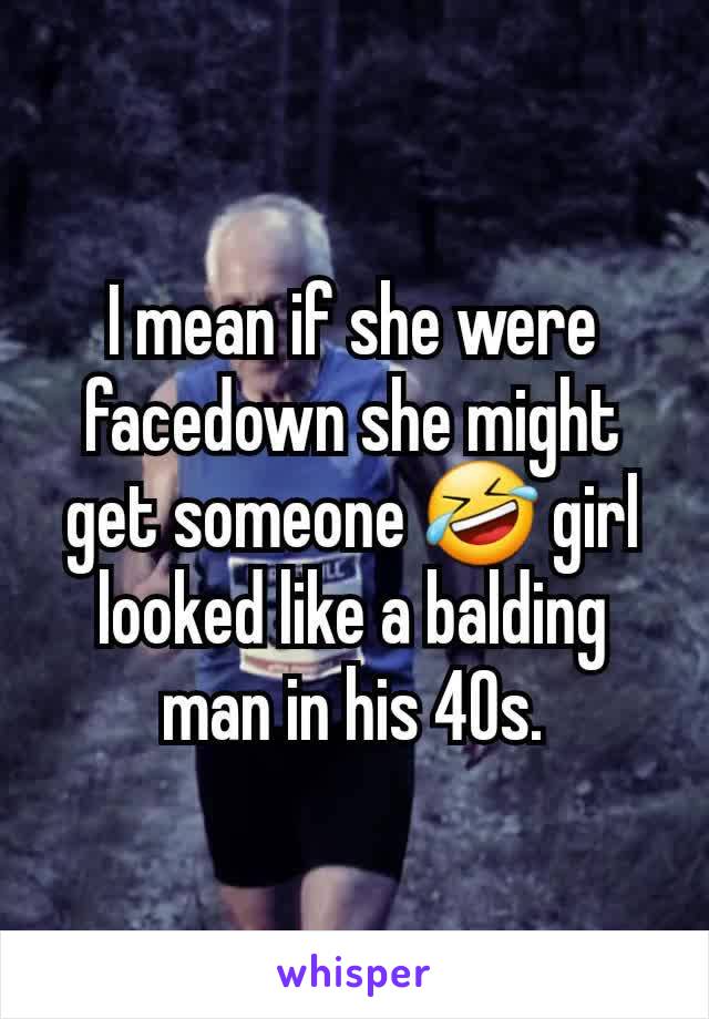 I mean if she were facedown she might get someone 🤣 girl looked like a balding man in his 40s.