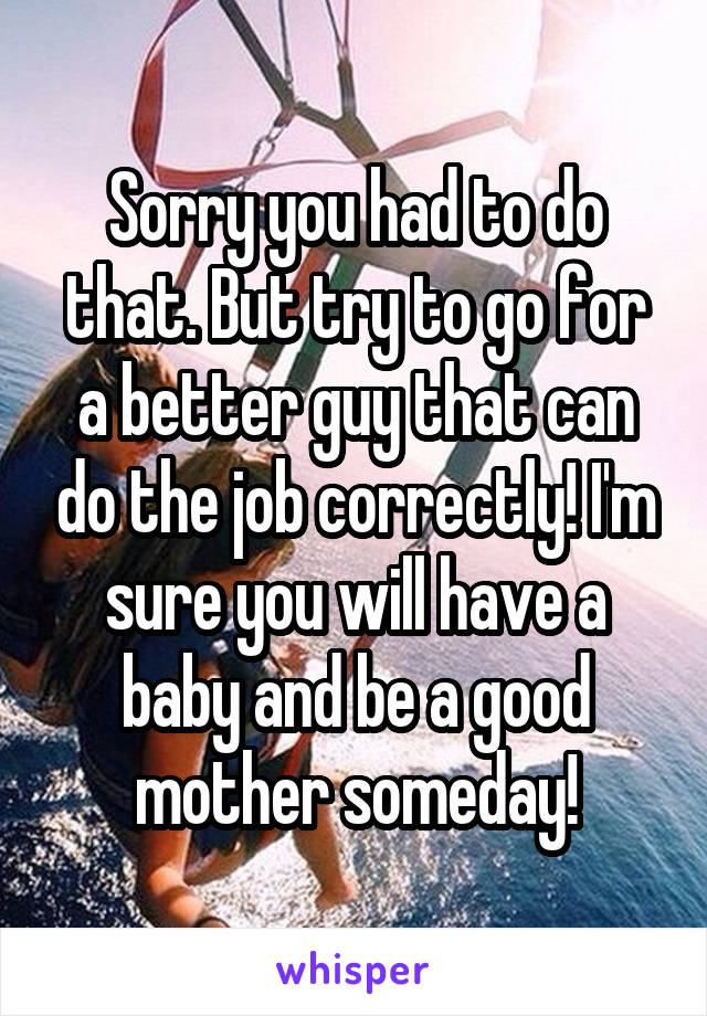 Sorry you had to do that. But try to go for a better guy that can do the job correctly! I'm sure you will have a baby and be a good mother someday!