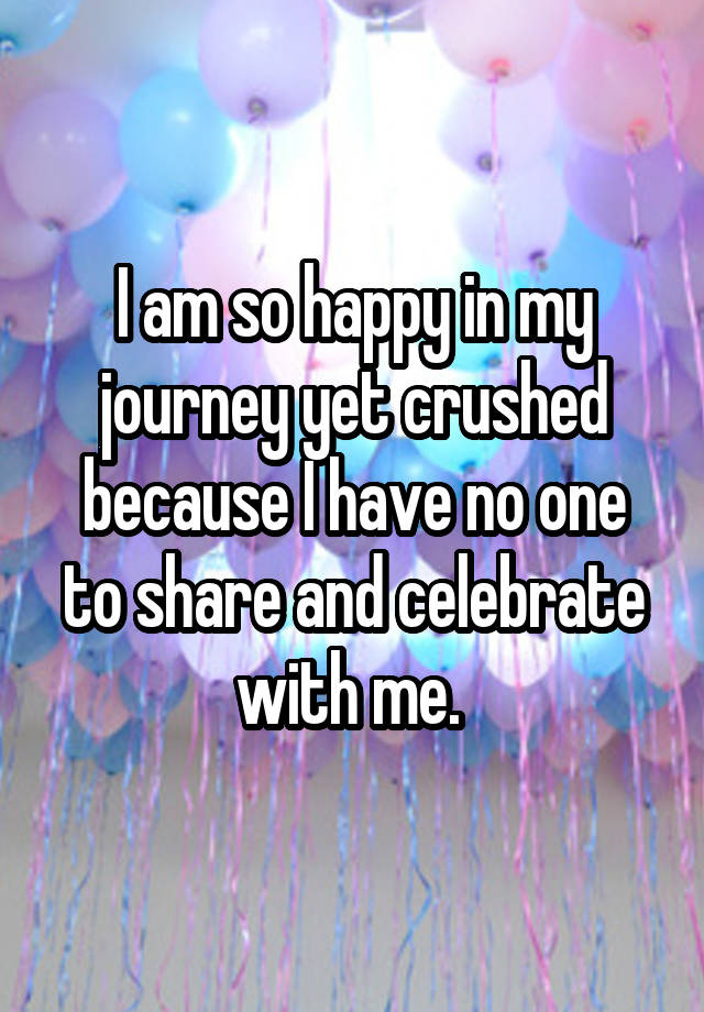 I am so happy in my journey yet crushed because I have no one to share and celebrate with me. 