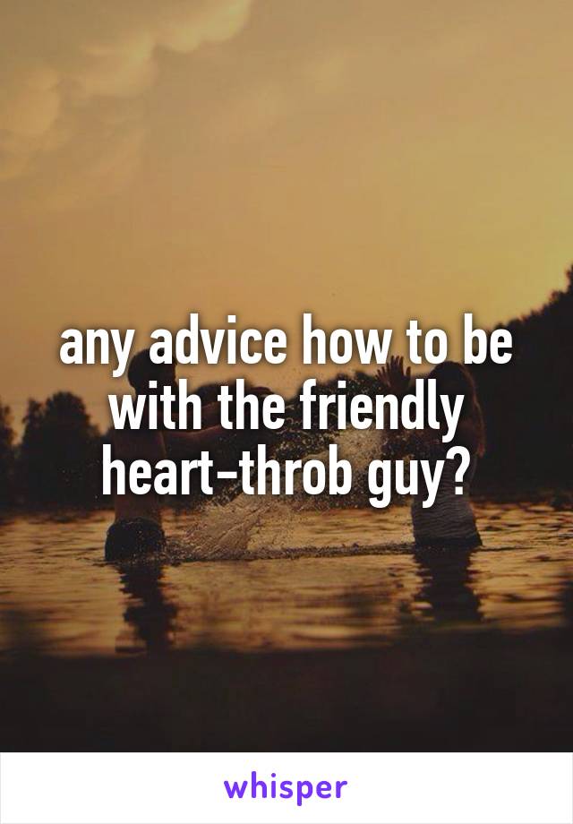 any advice how to be with the friendly heart-throb guy?