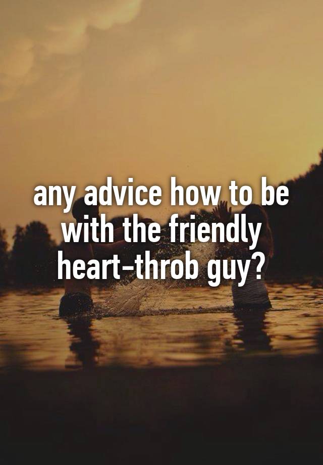 any advice how to be with the friendly heart-throb guy?