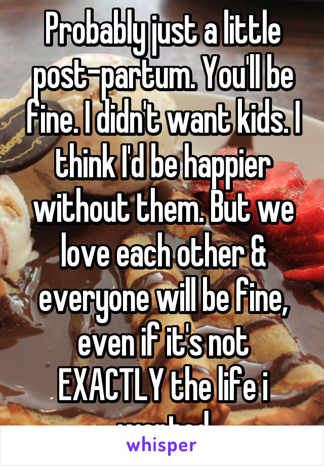 Probably just a little post-partum. You'll be fine. I didn't want kids. I think I'd be happier without them. But we love each other & everyone will be fine, even if it's not EXACTLY the life i wanted