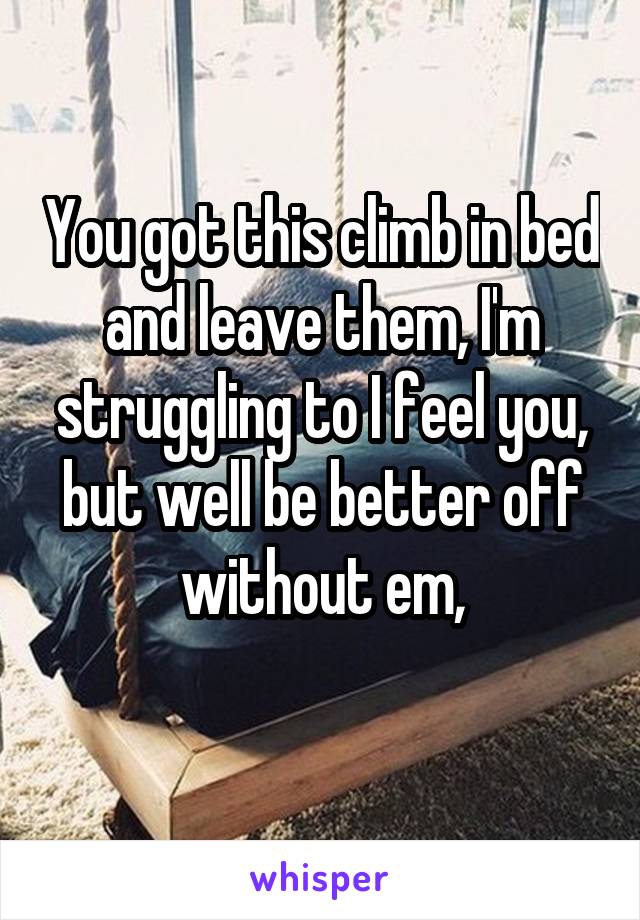 You got this climb in bed and leave them, I'm struggling to I feel you, but well be better off without em,
