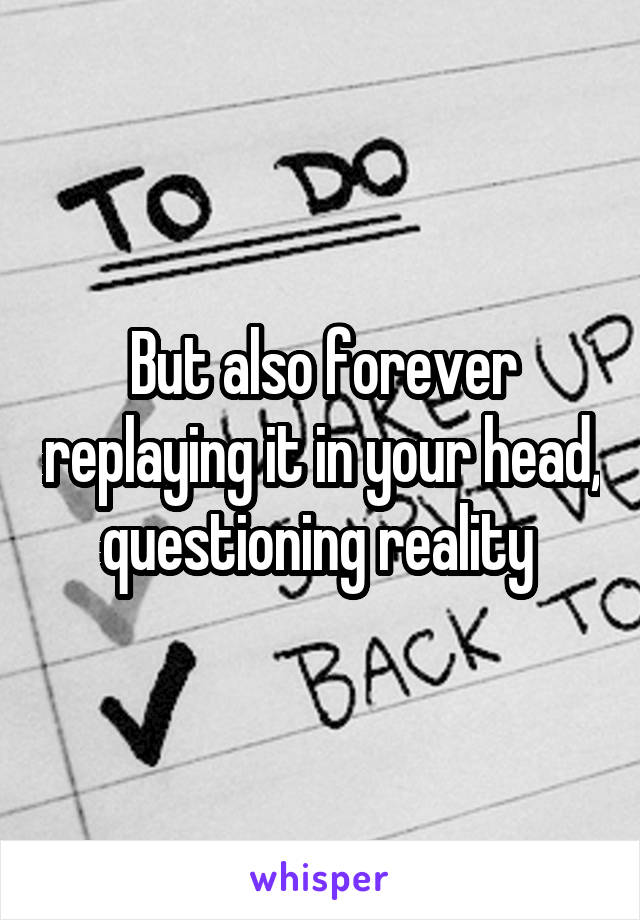 But also forever replaying it in your head, questioning reality 