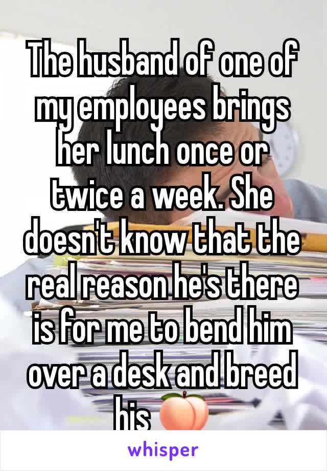 The husband of one of my employees brings her lunch once or twice a week. She doesn't know that the real reason he's there is for me to bend him over a desk and breed his 🍑