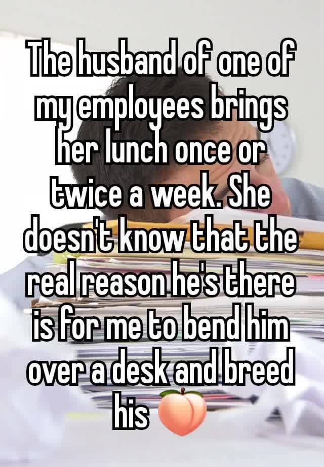 The husband of one of my employees brings her lunch once or twice a week. She doesn't know that the real reason he's there is for me to bend him over a desk and breed his 🍑