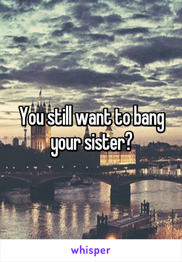 You still want to bang your sister?