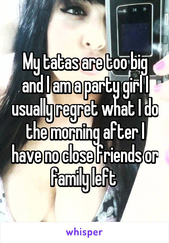 My tatas are too big and I am a party girl I usually regret what I do the morning after I have no close friends or family left 