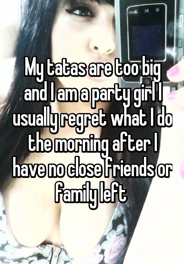 My tatas are too big and I am a party girl I usually regret what I do the morning after I have no close friends or family left 