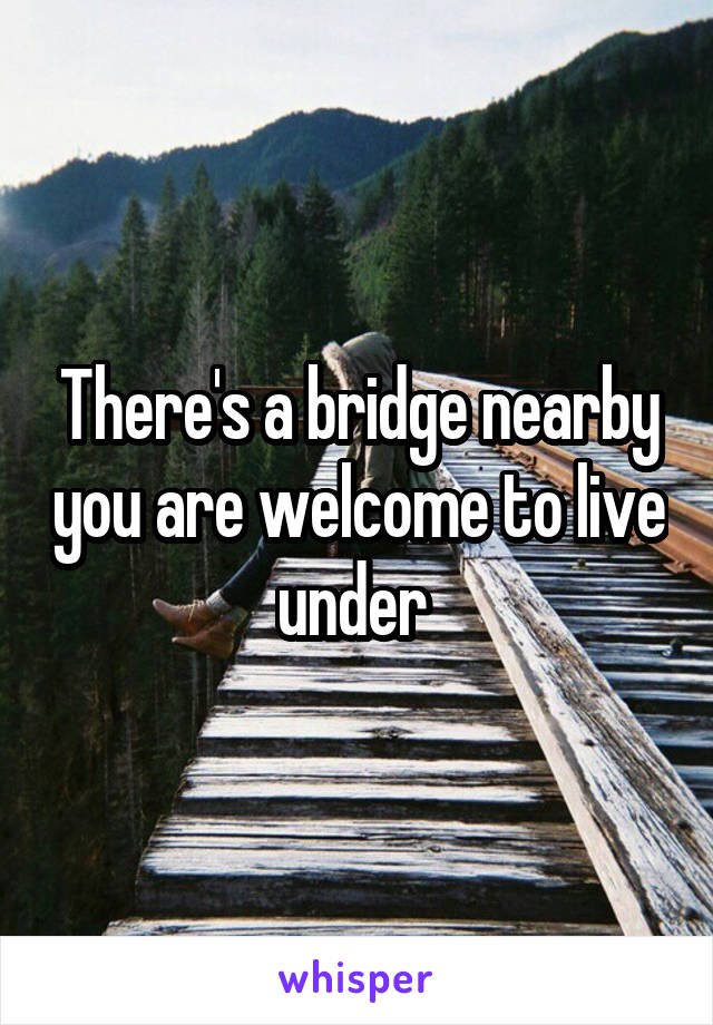 There's a bridge nearby you are welcome to live under 