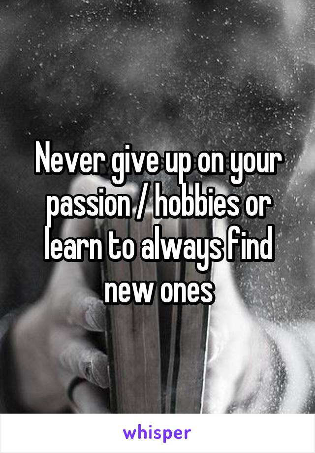 Never give up on your passion / hobbies or learn to always find new ones