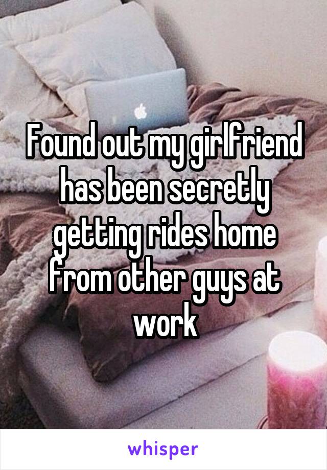 Found out my girlfriend has been secretly getting rides home from other guys at work