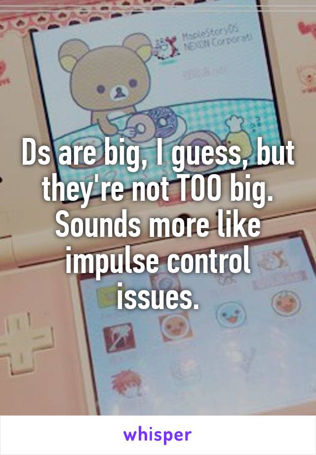 Ds are big, I guess, but they're not TOO big.
Sounds more like impulse control issues.