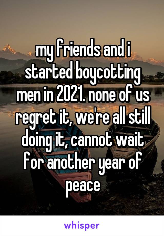 my friends and i started boycotting men in 2021. none of us regret it, we're all still doing it, cannot wait for another year of peace