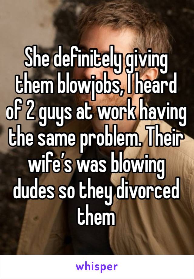 She definitely giving them blowjobs, I heard of 2 guys at work having the same problem. Their wife’s was blowing dudes so they divorced them 