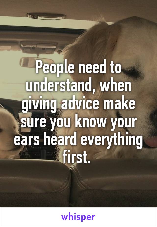 People need to understand, when giving advice make sure you know your ears heard everything first. 