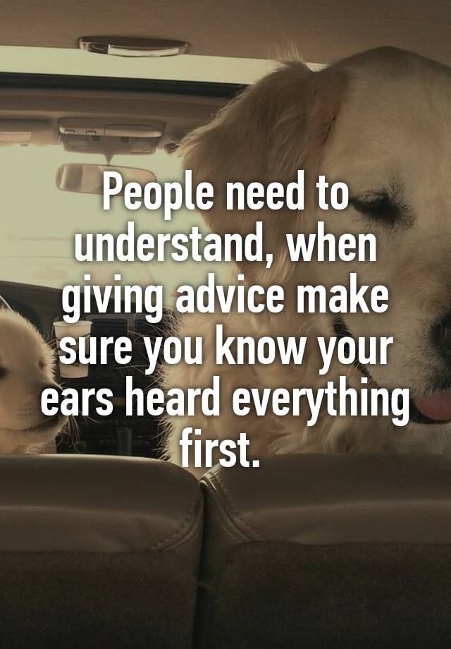 People need to understand, when giving advice make sure you know your ears heard everything first. 