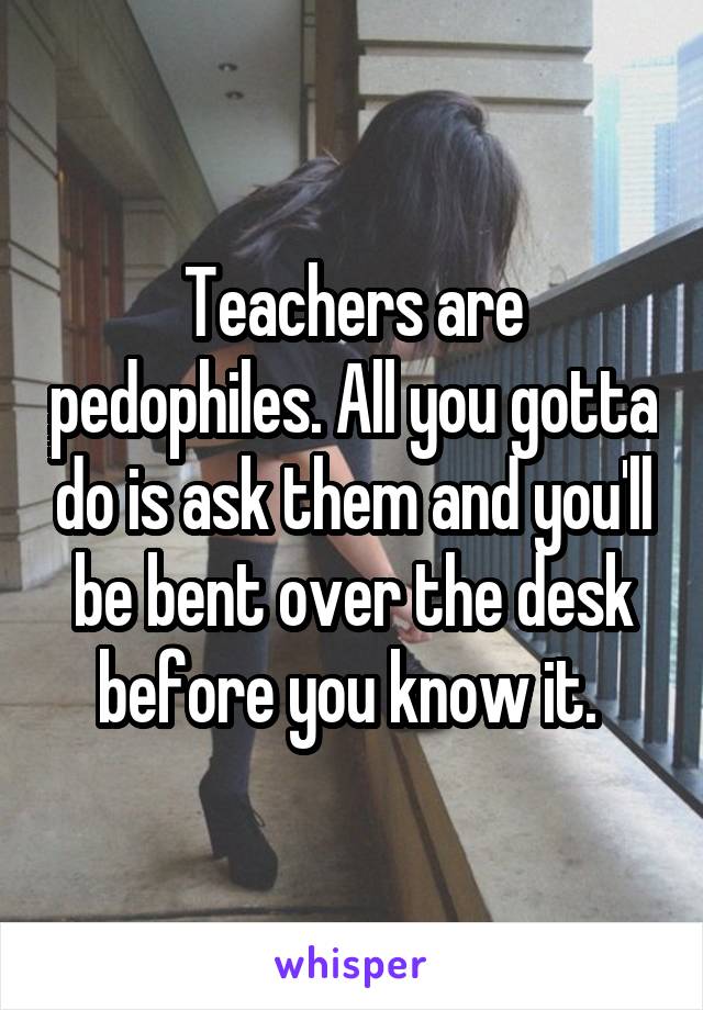 Teachers are pedophiles. All you gotta do is ask them and you'll be bent over the desk before you know it. 