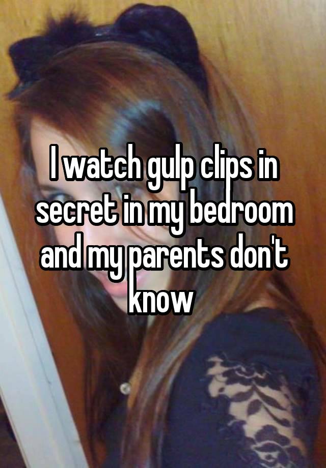 I watch gulp clips in secret in my bedroom and my parents don't know 