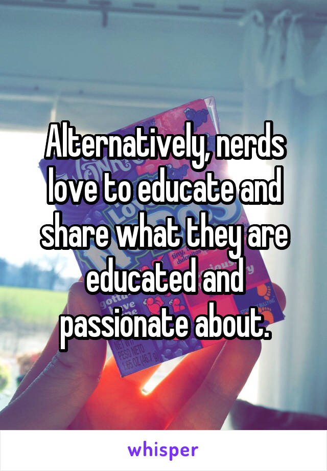 Alternatively, nerds love to educate and share what they are educated and passionate about.