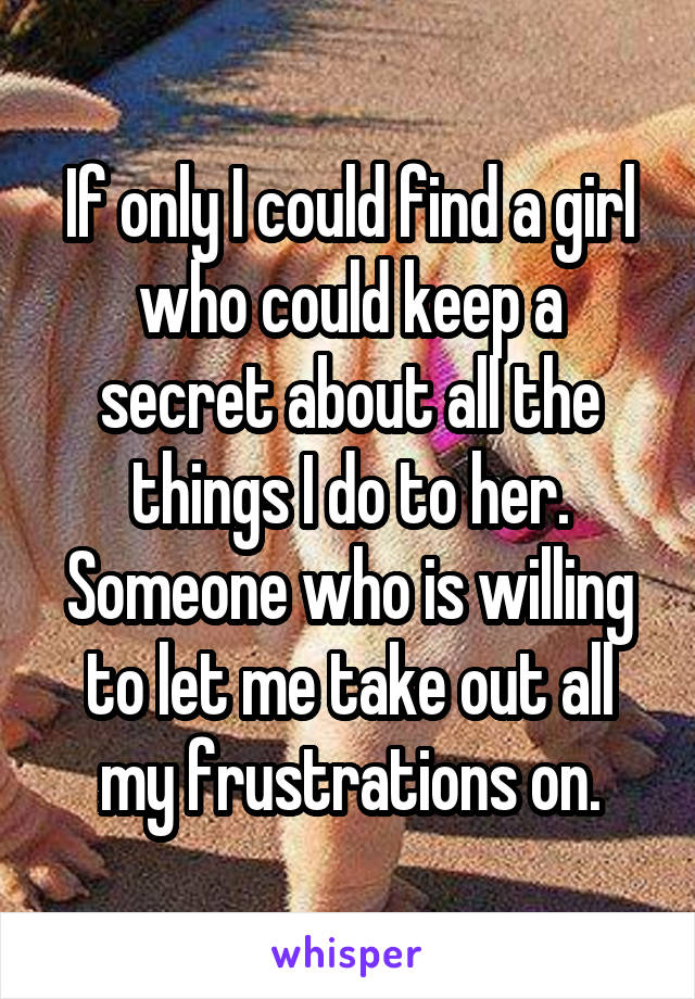 If only I could find a girl who could keep a secret about all the things I do to her. Someone who is willing to let me take out all my frustrations on.