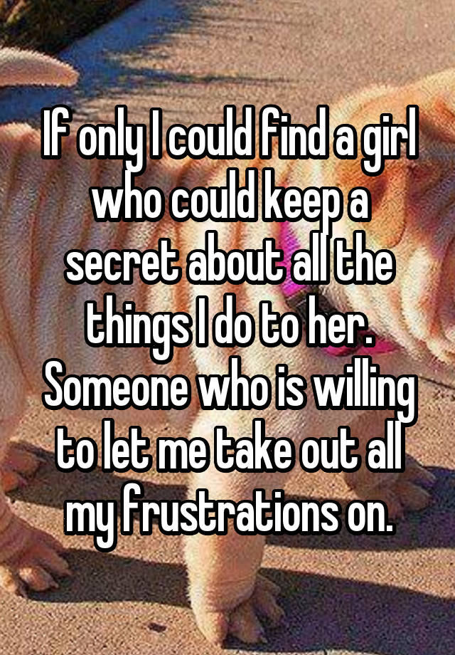 If only I could find a girl who could keep a secret about all the things I do to her. Someone who is willing to let me take out all my frustrations on.