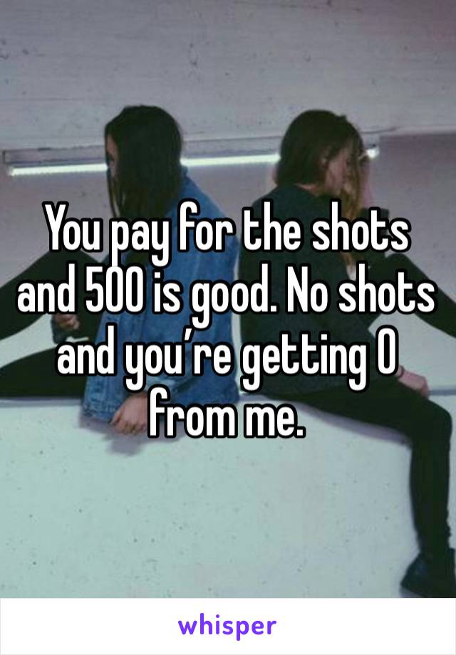 You pay for the shots and 500 is good. No shots and you’re getting 0 from me. 