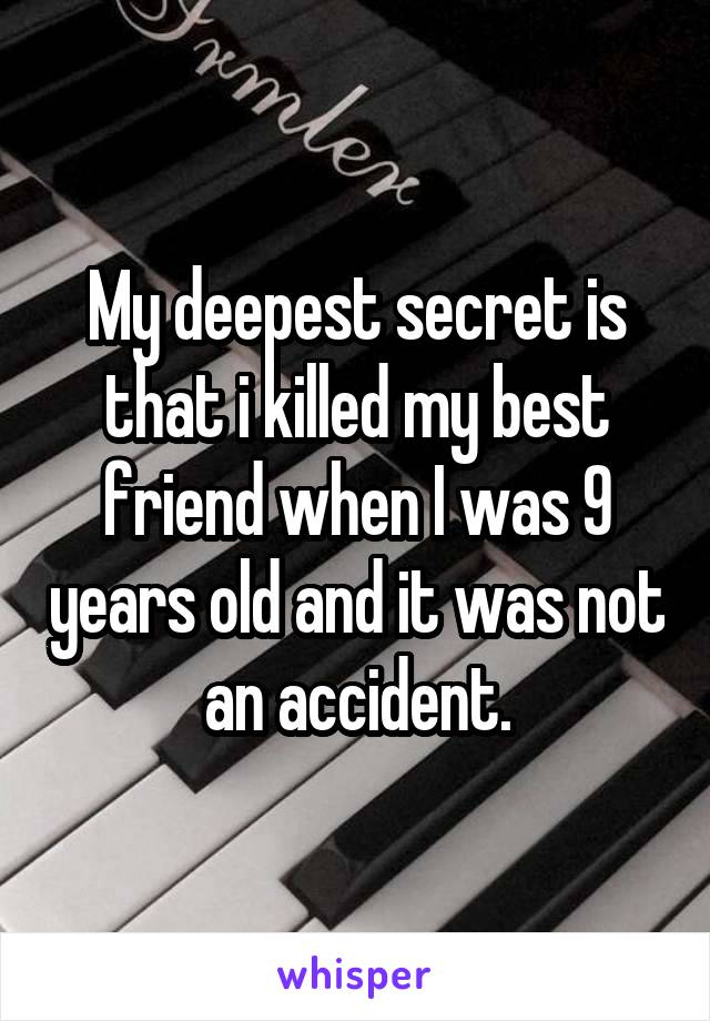 My deepest secret is that i killed my best friend when I was 9 years old and it was not an accident.