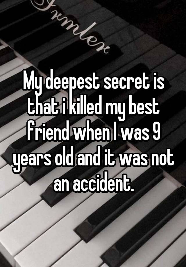 My deepest secret is that i killed my best friend when I was 9 years old and it was not an accident.