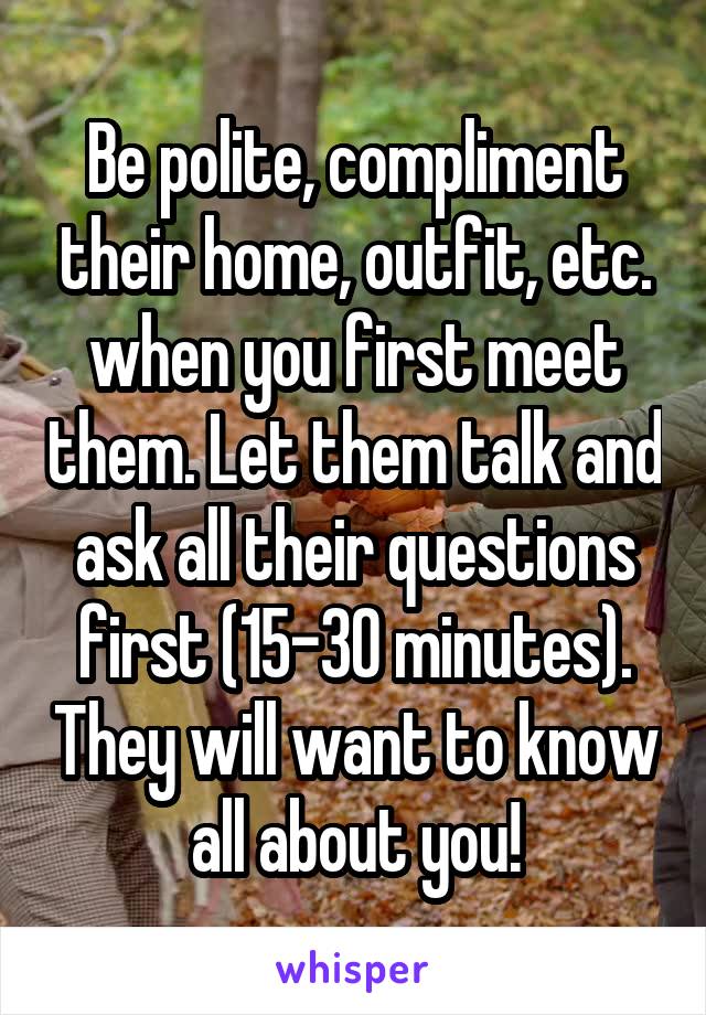 Be polite, compliment their home, outfit, etc. when you first meet them. Let them talk and ask all their questions first (15-30 minutes). They will want to know all about you!