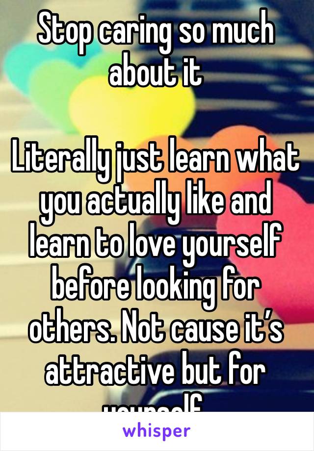 Stop caring so much about it

Literally just learn what you actually like and learn to love yourself before looking for others. Not cause it’s attractive but for yourself. 