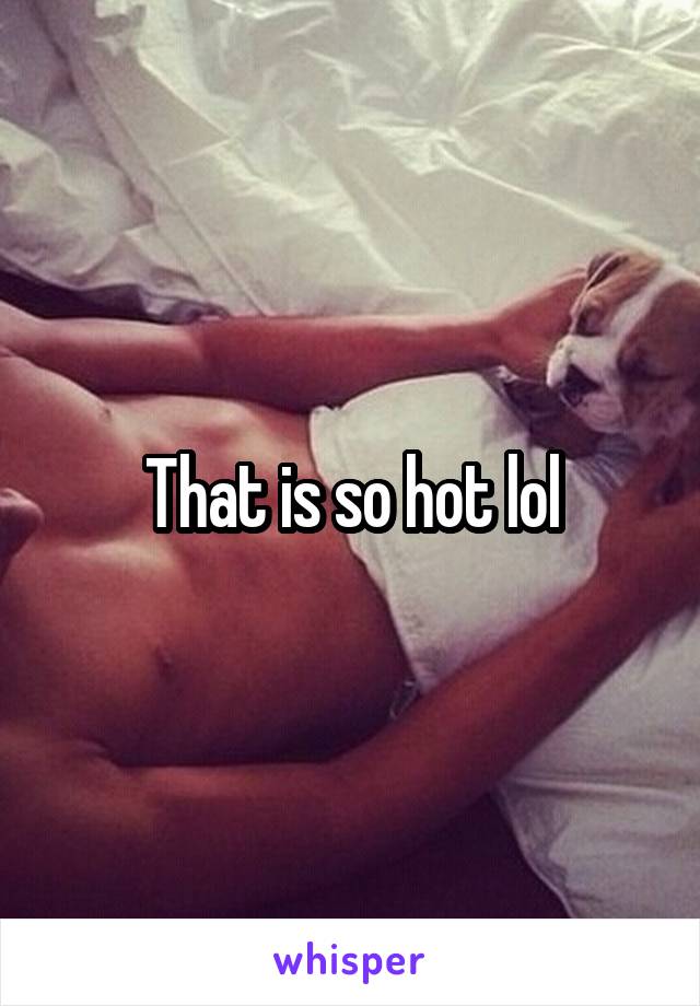 That is so hot lol