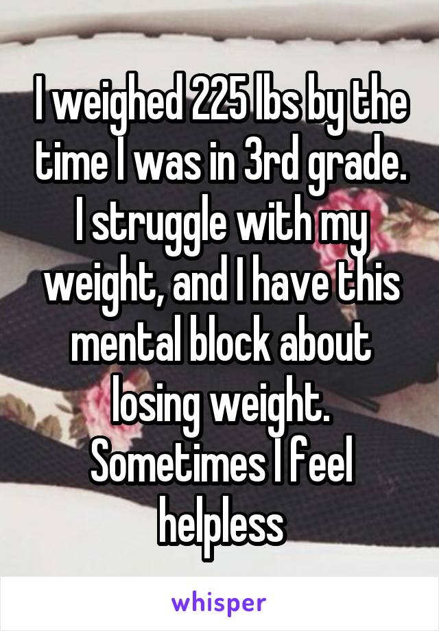 I weighed 225 lbs by the time I was in 3rd grade. I struggle with my weight, and I have this mental block about losing weight. Sometimes I feel helpless