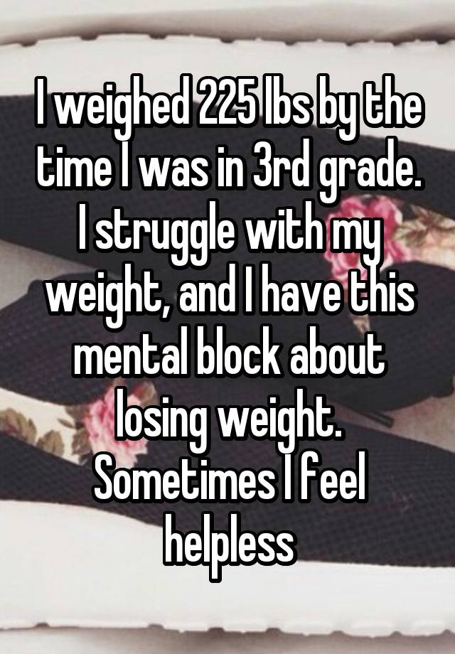 I weighed 225 lbs by the time I was in 3rd grade. I struggle with my weight, and I have this mental block about losing weight. Sometimes I feel helpless