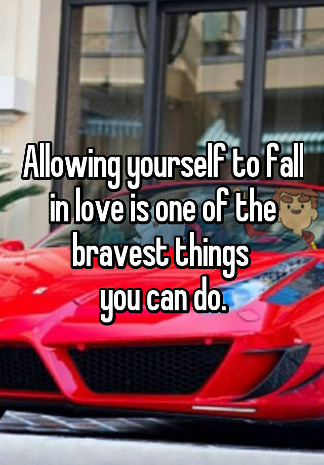 Allowing yourself to fall in love is one of the bravest things 
you can do.