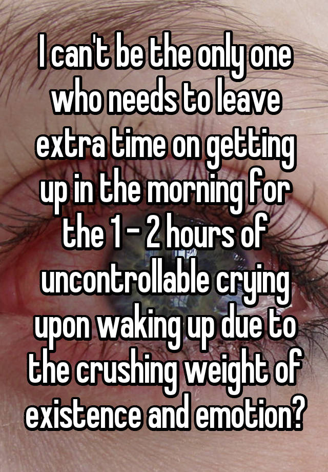 I can't be the only one who needs to leave extra time on getting up in the morning for the 1 - 2 hours of uncontrollable crying upon waking up due to the crushing weight of existence and emotion?