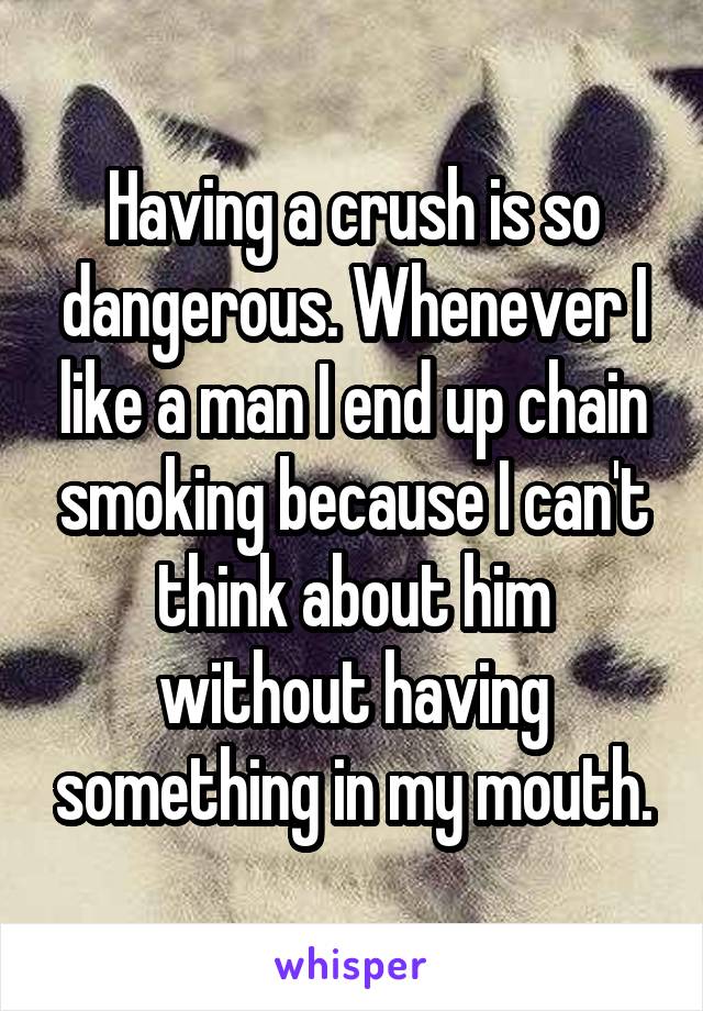 Having a crush is so dangerous. Whenever I like a man I end up chain smoking because I can't think about him without having something in my mouth.