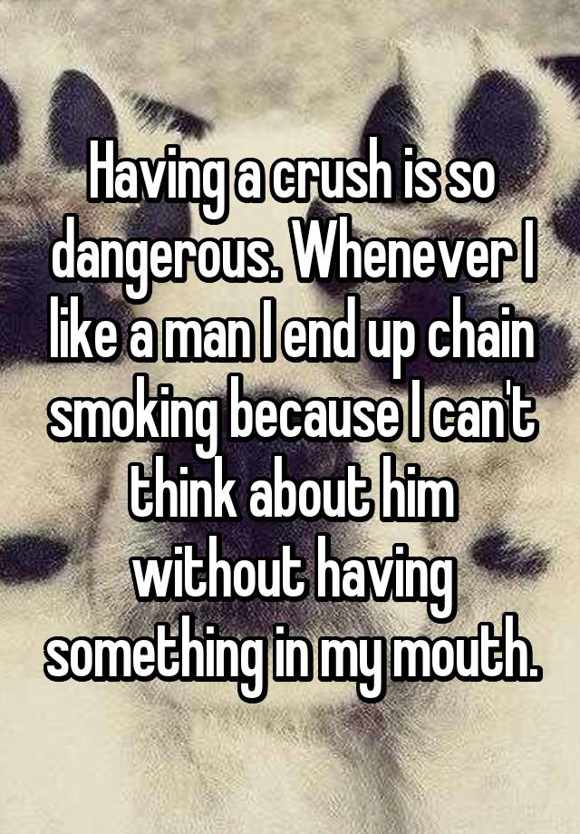 Having a crush is so dangerous. Whenever I like a man I end up chain smoking because I can't think about him without having something in my mouth.