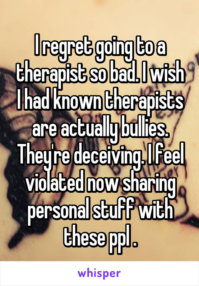 I regret going to a therapist so bad. I wish I had known therapists are actually bullies. They're deceiving. I feel violated now sharing personal stuff with these ppl .