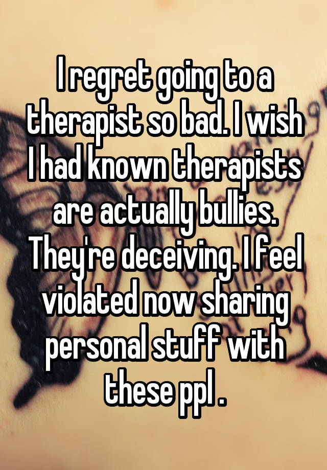 I regret going to a therapist so bad. I wish I had known therapists are actually bullies. They're deceiving. I feel violated now sharing personal stuff with these ppl .