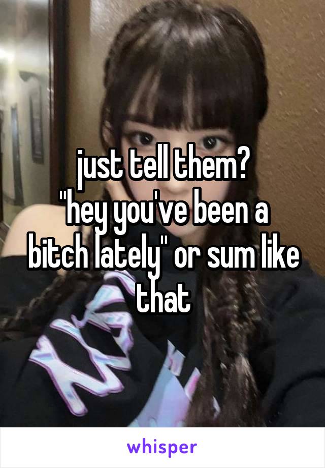 just tell them?
"hey you've been a bitch lately" or sum like that