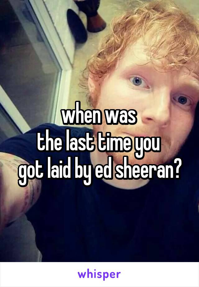 when was 
the last time you 
got laid by ed sheeran?