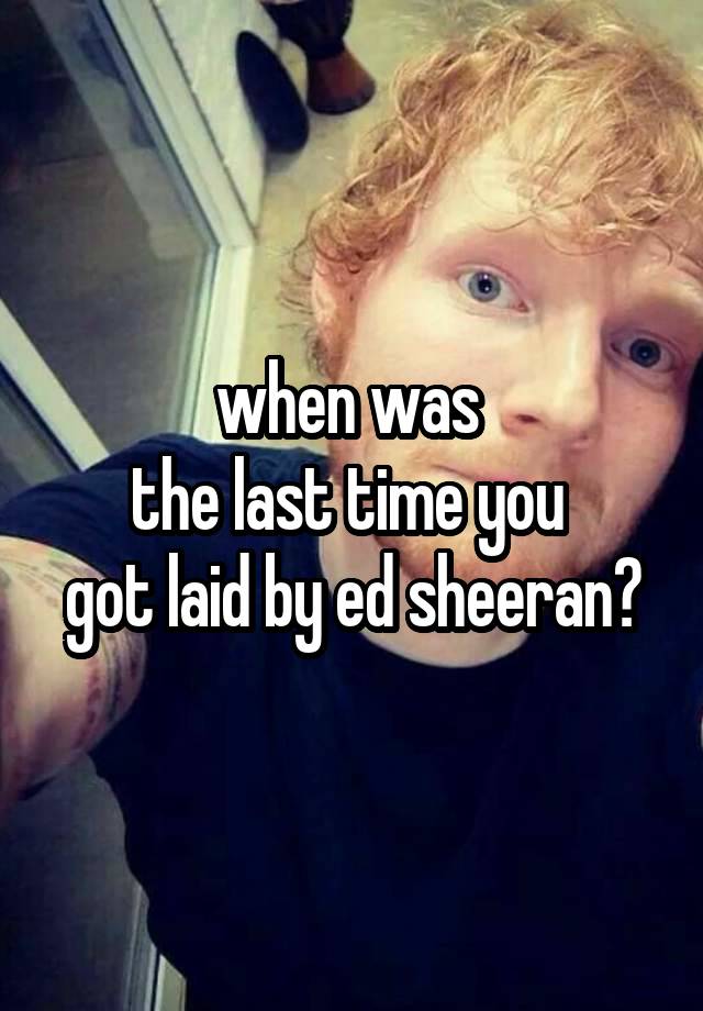 when was 
the last time you 
got laid by ed sheeran?
