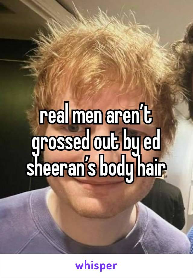 real men aren’t grossed out by ed sheeran’s body hair