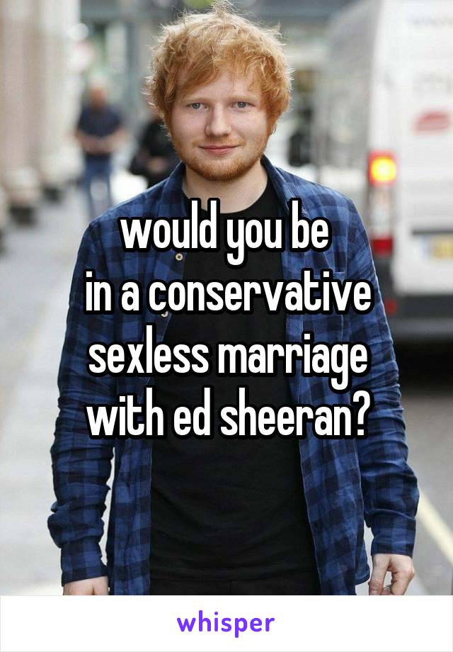 would you be 
in a conservative sexless marriage
with ed sheeran?