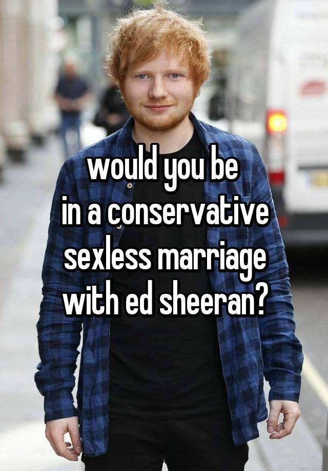 would you be 
in a conservative sexless marriage
with ed sheeran?