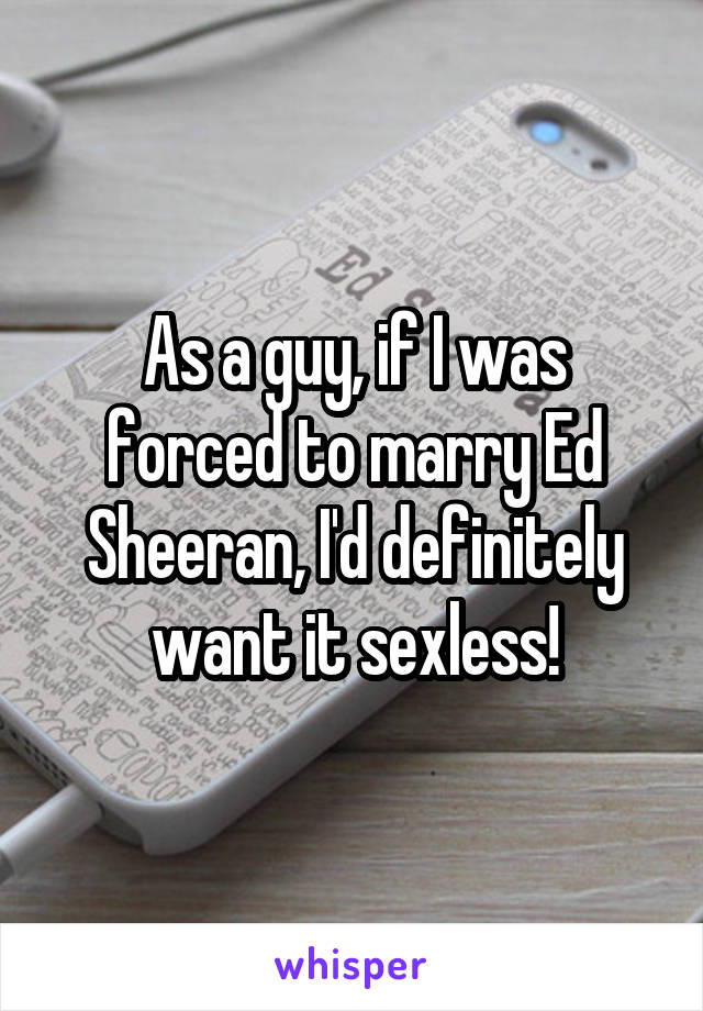 As a guy, if I was forced to marry Ed Sheeran, I'd definitely want it sexless!