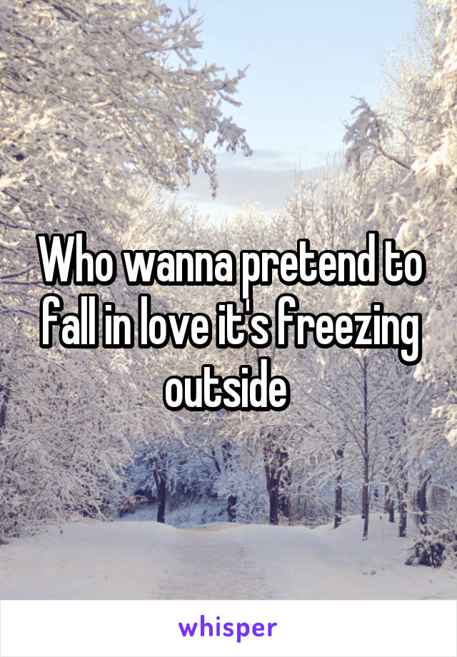 Who wanna pretend to fall in love it's freezing outside 